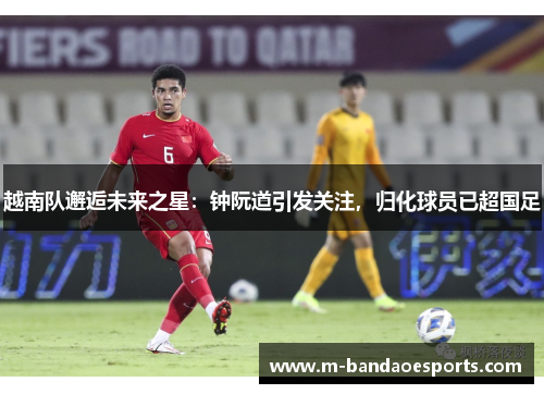 越南队邂逅未来之星：钟阮道引发关注，归化球员已超国足